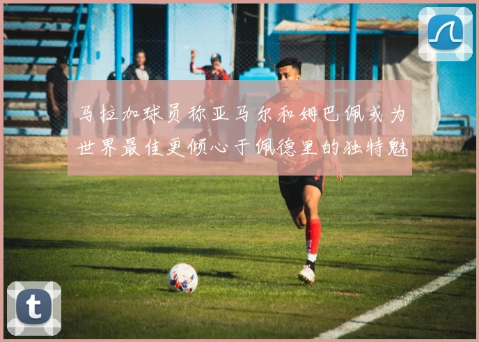 马拉加球员称亚马尔和姆巴佩或为世界最佳更倾心于佩德里的独特魅力
