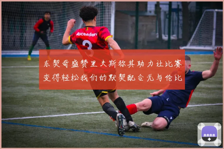 东契奇盛赞里夫斯称其助力让比赛变得轻松我们的默契配合无与伦比
