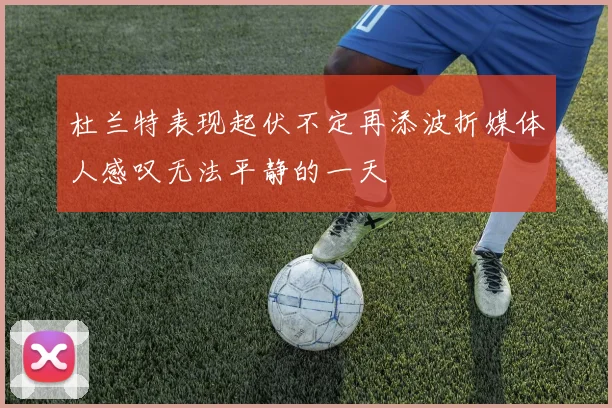 杜兰特表现起伏不定再添波折媒体人感叹无法平静的一天