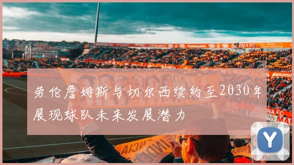 劳伦詹姆斯与切尔西续约至2030年展现球队未来发展潜力