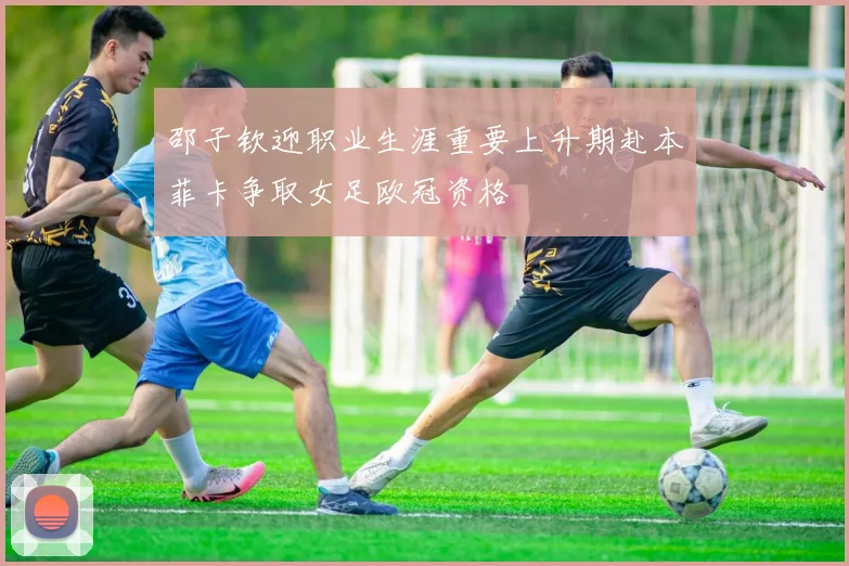 邵子钦迎职业生涯重要上升期赴本菲卡争取女足欧冠资格