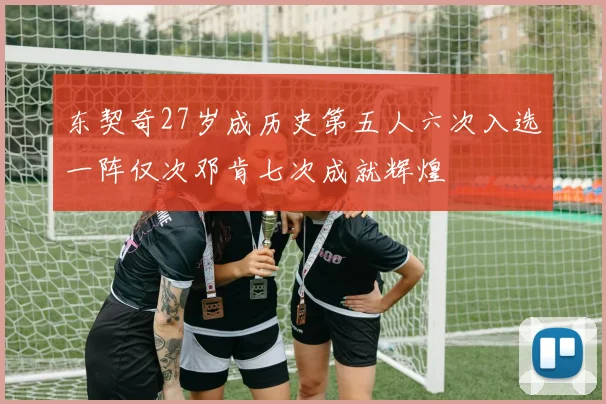 东契奇27岁成历史第五人六次入选一阵仅次邓肯七次成就辉煌