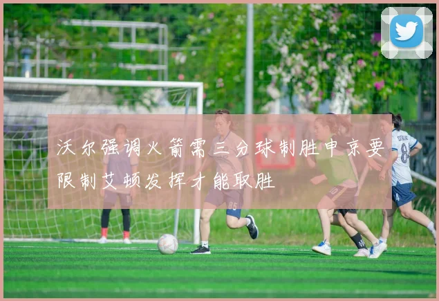 沃尔强调火箭需三分球制胜申京要限制艾顿发挥才能取胜