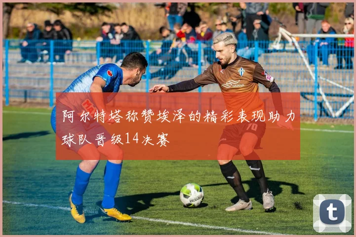 阿尔特塔称赞埃泽的精彩表现助力球队晋级14决赛