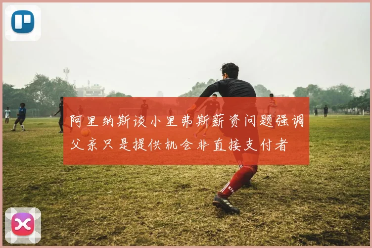 阿里纳斯谈小里弗斯薪资问题强调父亲只是提供机会非直接支付者
