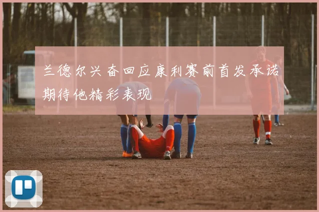 兰德尔兴奋回应康利赛前首发承诺期待他精彩表现
