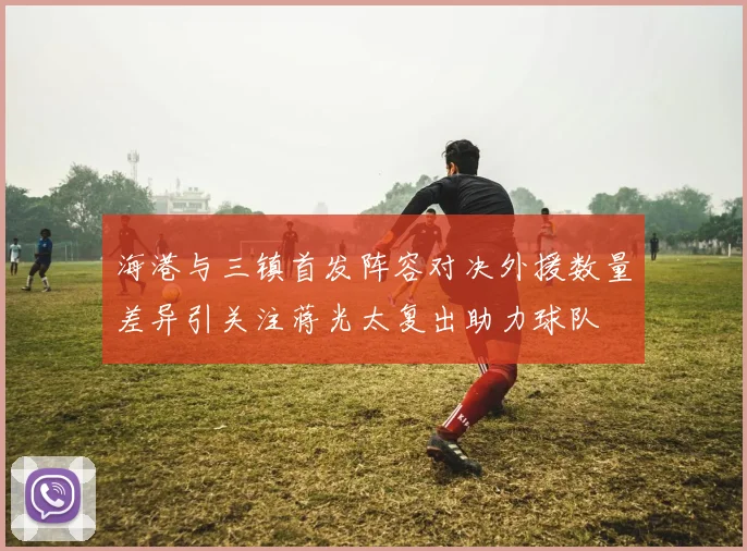 海港与三镇首发阵容对决外援数量差异引关注蒋光太复出助力球队